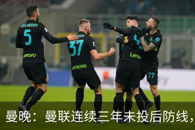 曼晚：曼联连续三年未投后防线，如今看正开始演变成一个错误