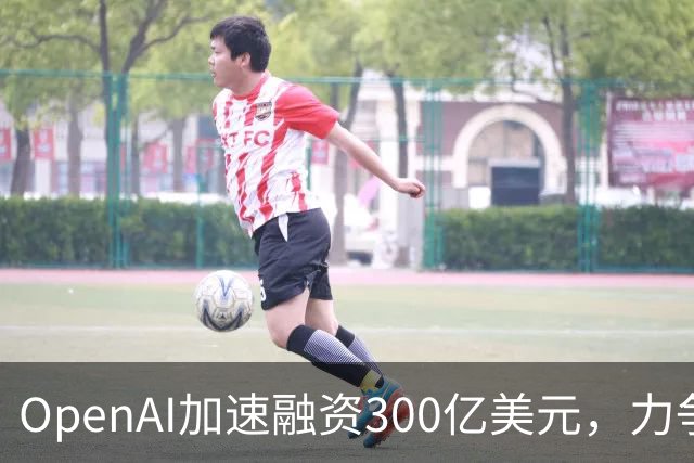 OpenAI加速融资300亿美元，力争抢在Anthropic IPO前锁定资金
